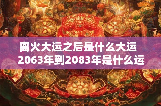 离火大运之后是什么大运  2063年到2083年是什么运