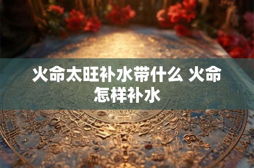 火命太旺补水带什么 火命怎样补水