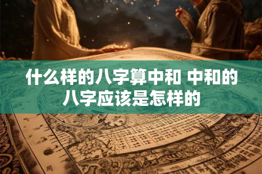 什么样的八字算中和 中和的八字应该是怎样的 什么样的八字算中和 中和的八字应该是怎样的