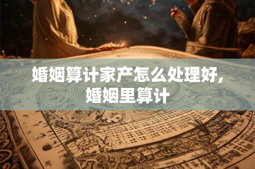 婚姻算计家产怎么处理好,婚姻里算计