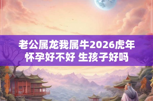 老公属龙我属牛2026虎年怀孕好不好 生孩子好吗