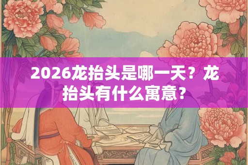 2026龙抬头是哪一天？龙抬头有什么寓意？