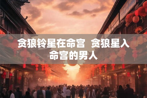 贪狼铃星在命宫 贪狼星入命宫的男人 贪狼铃星在命宫 贪狼星入命宫的男人