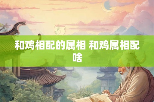 和鸡相配的属相 和鸡属相配啥