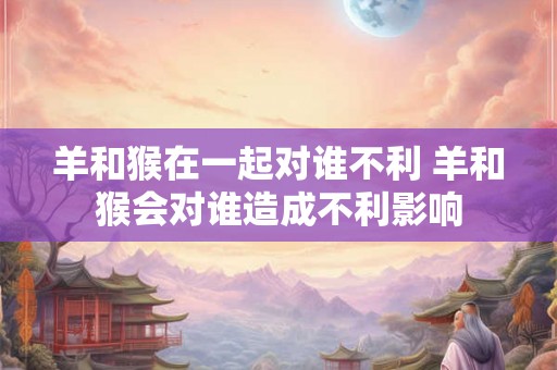 羊和猴在一起对谁不利 羊和猴会对谁造成不利影响