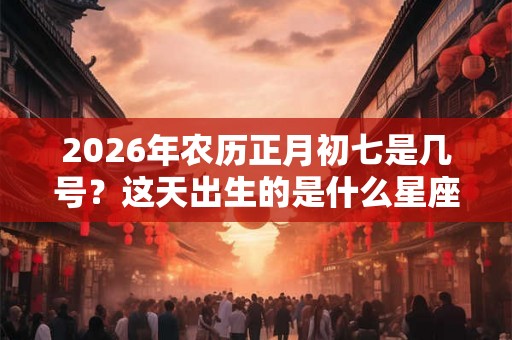2026年农历正月初七是几号?这天出生的是什么星座? 2026年农历正月初七是几号?这天出生的是什么星座?