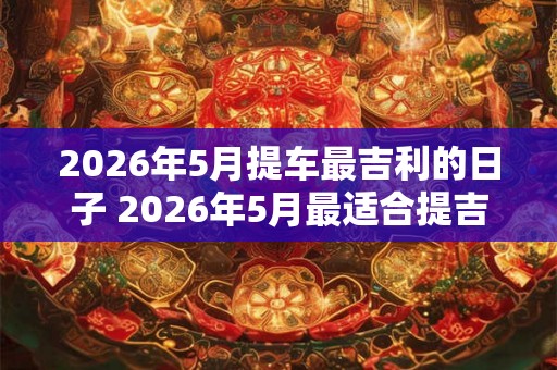 2026年5月提车最吉利的日子 2026年5月最适合提吉利车的日子是哪天 2026年5月提车最吉利的日子 2026年5月最适合提吉利车的日子是哪天
