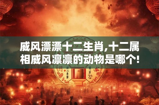 威风漂漂十二生肖,十二属相威风凛凛的动物是哪个!