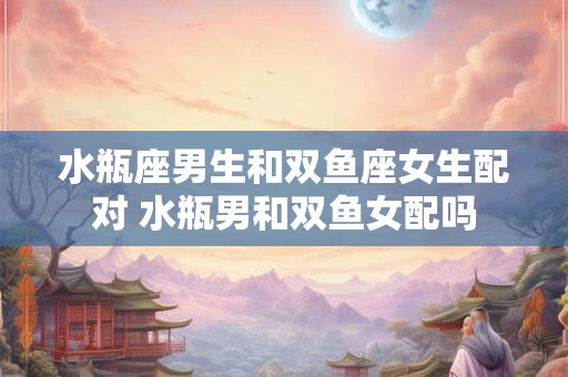 水瓶座男生和双鱼座女生配对 水瓶男和双鱼女配吗