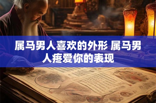 属马男人喜欢的外形 属马男人疼爱你的表现 属马男人喜欢的外形 属马男人疼爱你的表现