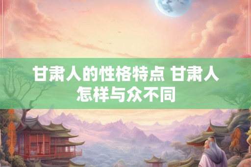 甘肃人的性格特点 甘肃人怎样与众不同