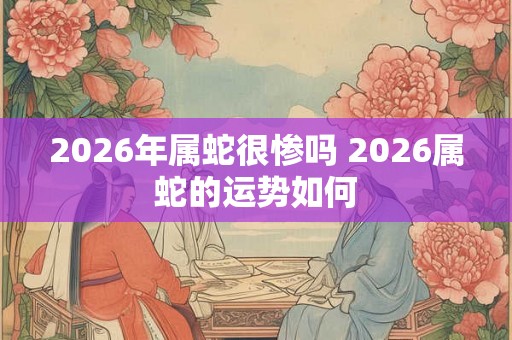 2026年属蛇很惨吗 2026属蛇的运势如何 2026年属蛇很惨吗 2026属蛇的运势如何