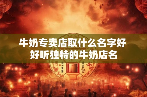 牛奶专卖店取什么名字好 好听独特的牛奶店名 牛奶专卖店取什么名字好 好听独特的牛奶店名