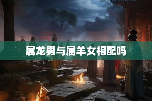属龙男与属羊女相配吗