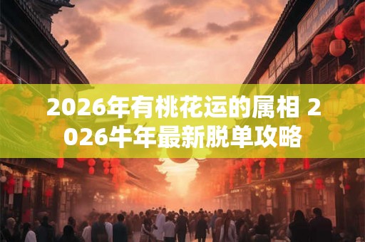 2026年有桃花运的属相 2026牛年最新脱单攻略