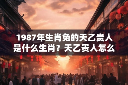 1987年生肖兔的天乙贵人是什么生肖？天乙贵人怎么看？