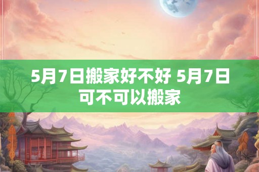 5月7日搬家好不好 5月7日可不可以搬家 5月7日搬家好不好 5月7日可不可以搬家