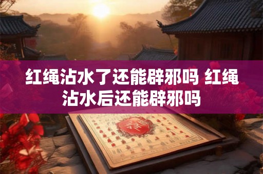红绳沾水了还能辟邪吗 红绳沾水后还能辟邪吗