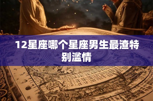 12星座哪个星座男生最渣特别滥情