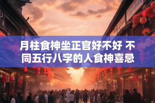 月柱食神坐正官好不好 不同五行八字的人食神喜忌 月柱食神坐正官好不好 不同五行八字的人食神喜忌