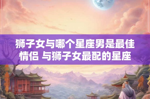 狮子女与哪个星座男是最佳情侣 与狮子女最配的星座男
