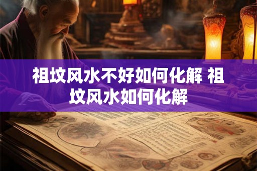 祖坟风水不好如何化解 祖坟风水如何化解