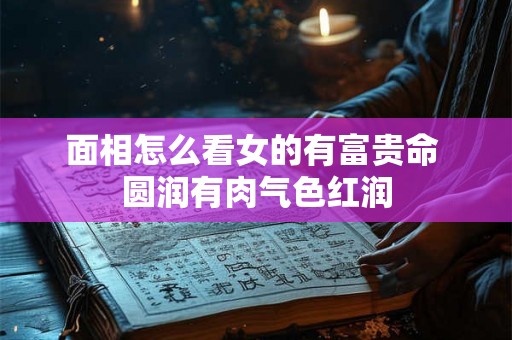 面相怎么看女的有富贵命 圆润有肉气色红润
