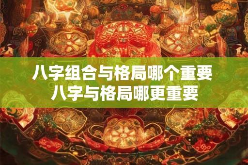 八字组合与格局哪个重要 八字与格局哪更重要