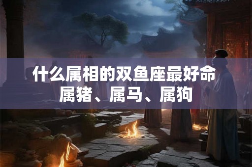 什么属相的双鱼座最好命 属猪、属马、属狗