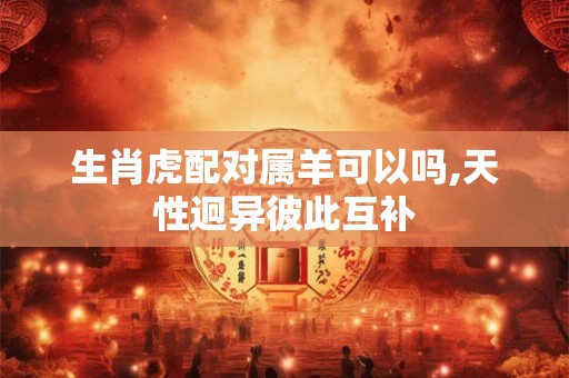 生肖虎配对属羊可以吗,天性迥异彼此互补 生肖虎配对属羊可以吗,天性迥异彼此互补