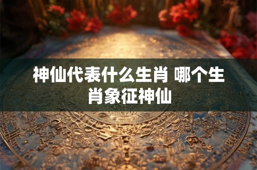 神仙代表什么生肖 哪个生肖象征神仙