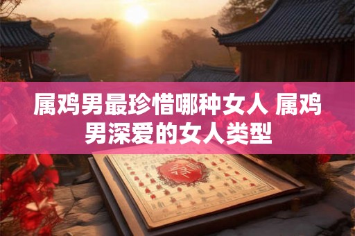 属鸡男最珍惜哪种女人 属鸡男深爱的女人类型