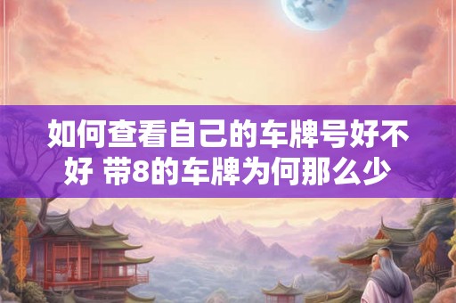 如何查看自己的车牌号好不好 带8的车牌为何那么少 如何查看自己的车牌号好不好 带8的车牌为何那么少