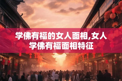 学佛有福的女人面相,女人学佛有福面相特征 学佛有福的女人面相,女人学佛有福面相特征