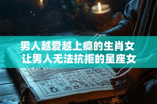 男人越爱越上瘾的生肖女 让男人无法抗拒的星座女