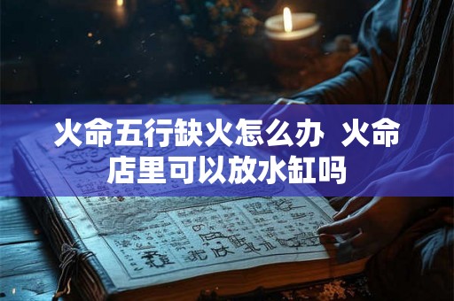 火命五行缺火怎么办  火命店里可以放水缸吗