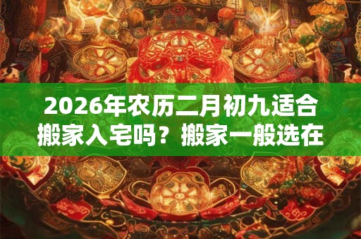 2026年农历二月初九适合搬家入宅吗?搬家一般选在几点? 2026年农历二月初九适合搬家入宅吗?搬家一般选在几点?