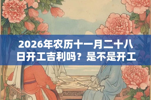 2026年农历十一月二十八日开工吉利吗？是不是开工吉日？