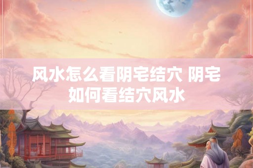 风水怎么看阴宅结穴 阴宅如何看结穴风水