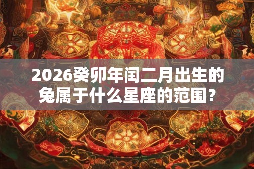 2026癸卯年闰二月出生的兔属于什么星座的范围？