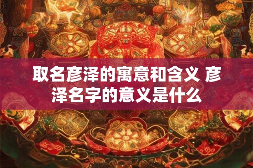 取名彦泽的寓意和含义 彦泽名字的意义是什么