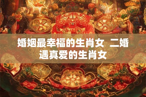 婚姻最幸福的生肖女 二婚遇真爱的生肖女 婚姻最幸福的生肖女 二婚遇真爱的生肖女