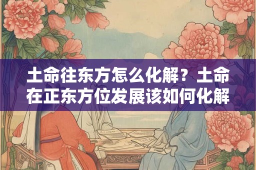 土命往东方怎么化解?土命在正东方位发展该如何化解? 土命往东方怎么化解?土命在正东方位发展该如何化解?