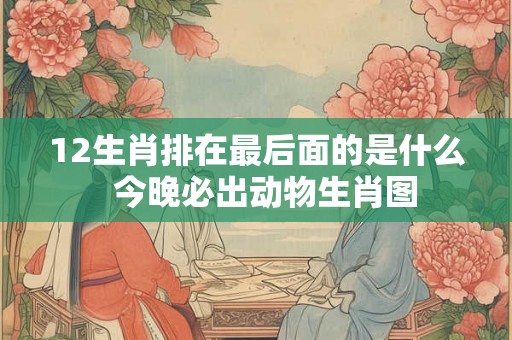 12生肖排在最后面的是什么 今晚必出动物生肖图 12生肖排在最后面的是什么 今晚必出动物生肖图