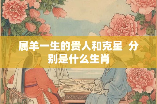 属羊一生的贵人和克星  分别是什么生肖