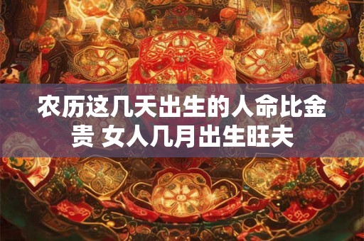 农历这几天出生的人命比金贵 女人几月出生旺夫 农历这几天出生的人命比金贵 女人几月出生旺夫