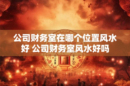 公司财务室在哪个位置风水好 公司财务室风水好吗