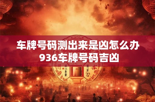 车牌号码测出来是凶怎么办 936车牌号码吉凶