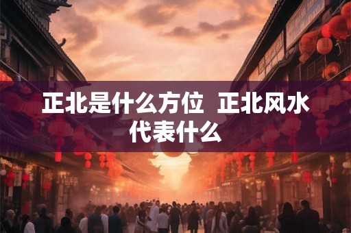 正北是什么方位 正北风水代表什么 正北是什么方位 正北风水代表什么