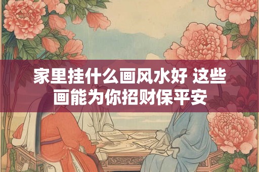 家里挂什么画风水好 这些画能为你招财保平安 家里挂什么画风水好 这些画能为你招财保平安
